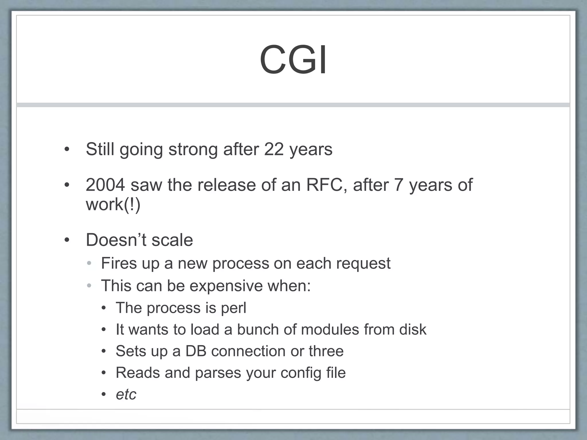 CGI
• Still going strong after 22 years
• 2004 saw the release of an RFC, after 7 years of
work(!)
• Doesn’t scale
• Fires up a new process on each request
• This can be expensive when:
• The process is perl
• It wants to load a bunch of modules from disk
• Sets up a DB connection or three
• Reads and parses your config file
• etc
 