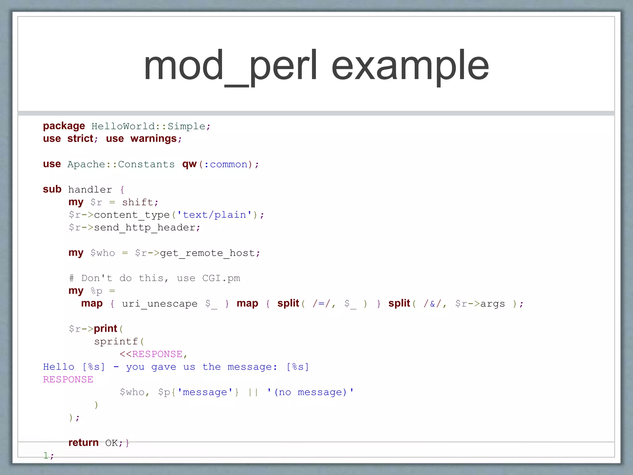 mod_perl example
package HelloWorld::Simple;
use strict; use warnings;
use Apache::Constants qw(:common);
sub handler {
my $r = shift;
$r->content_type('text/plain');
$r->send_http_header;
my $who = $r->get_remote_host;
# Don't do this, use CGI.pm
my %p =
map { uri_unescape $_ } map { split( /=/, $_ ) } split( /&/, $r->args );
$r->print(
sprintf(
<<RESPONSE,
Hello [%s] - you gave us the message: [%s]
RESPONSE
$who, $p{'message'} || '(no message)'
)
);
return OK;}
1;
 