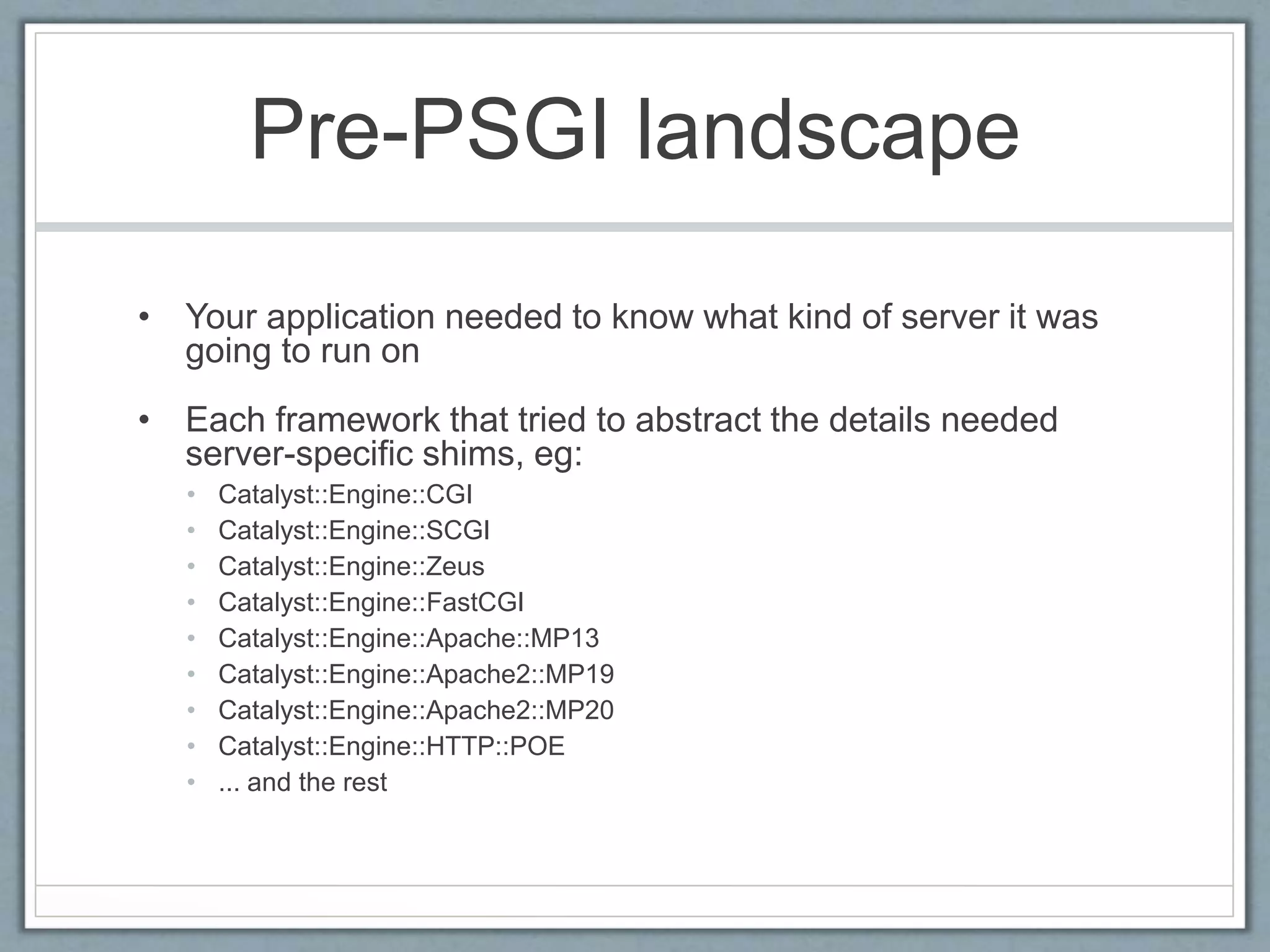 Pre-PSGI landscape
• Your application needed to know what kind of server it was
going to run on
• Each framework that tried to abstract the details needed
server-specific shims, eg:
• Catalyst::Engine::CGI
• Catalyst::Engine::SCGI
• Catalyst::Engine::Zeus
• Catalyst::Engine::FastCGI
• Catalyst::Engine::Apache::MP13
• Catalyst::Engine::Apache2::MP19
• Catalyst::Engine::Apache2::MP20
• Catalyst::Engine::HTTP::POE
• ... and the rest
 