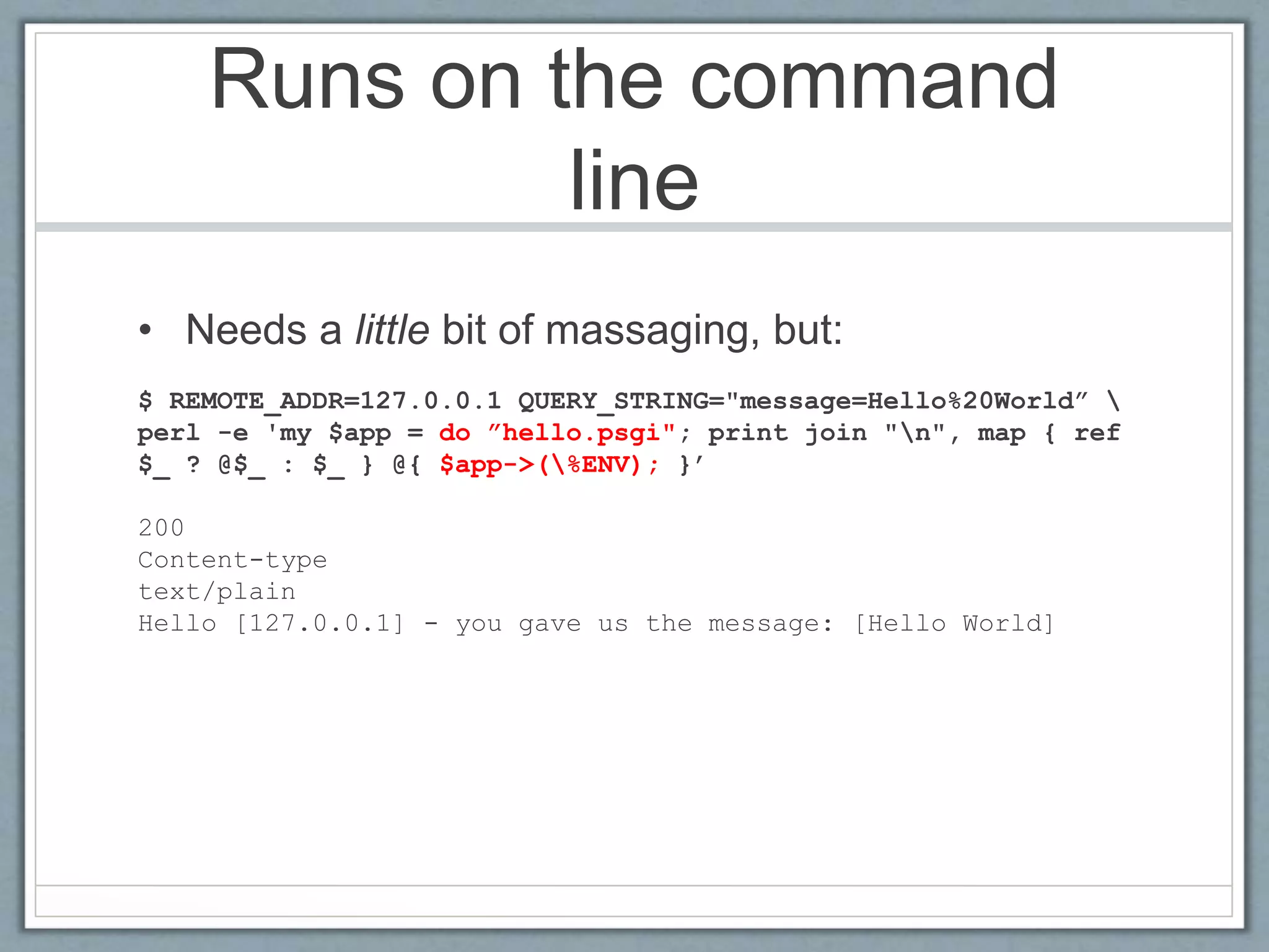Runs on the command
line
• Needs a little bit of massaging, but:
$ REMOTE_ADDR=127.0.0.1 QUERY_STRING="message=Hello%20World” 
perl -e 'my $app = do ”hello.psgi"; print join "n", map { ref
$_ ? @$_ : $_ } @{ $app->(%ENV); }’
200
Content-type
text/plain
Hello [127.0.0.1] - you gave us the message: [Hello World]
 