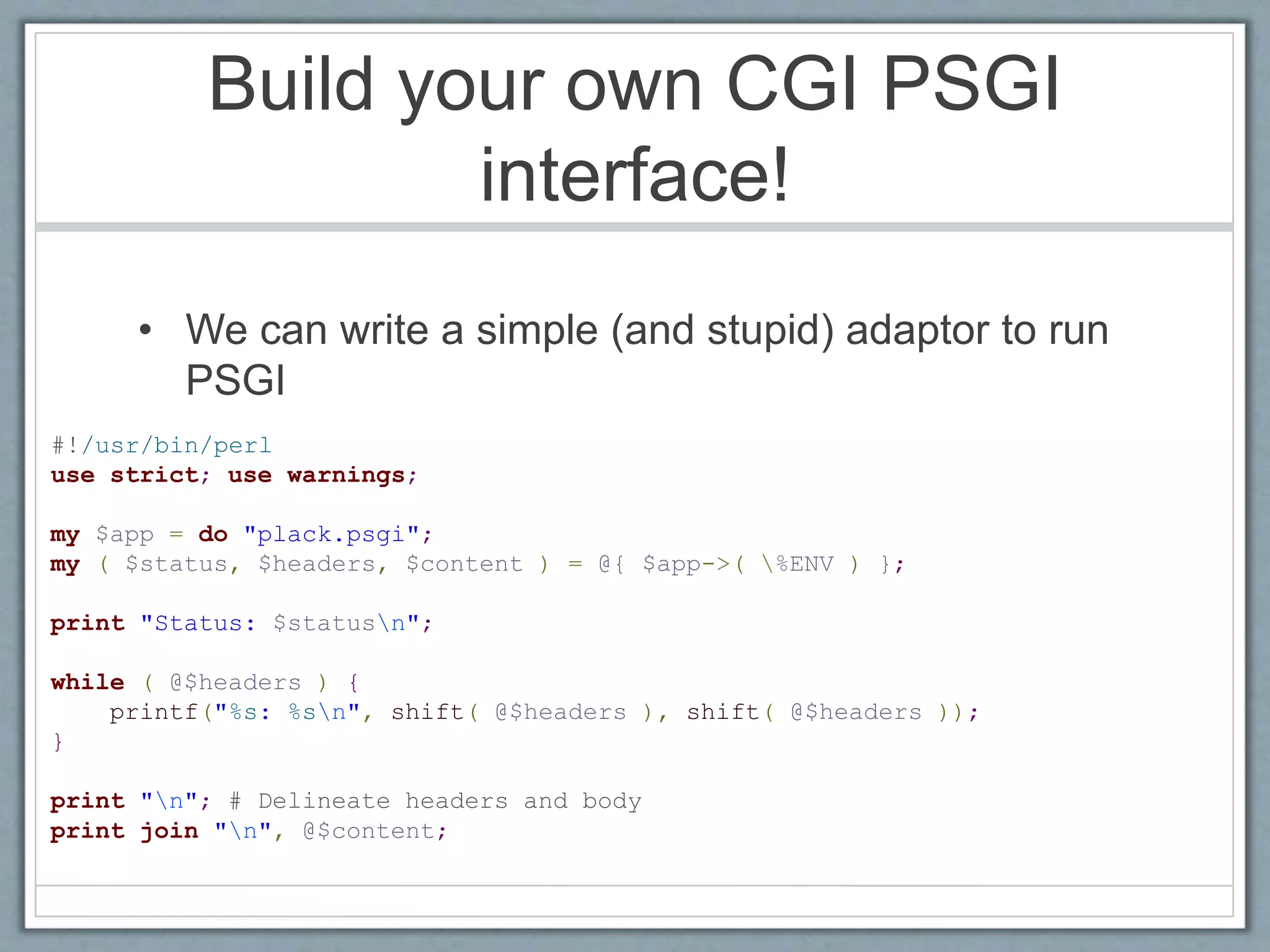 Build your own CGI PSGI
interface!
• We can write a simple (and stupid) adaptor to run
PSGI
#!/usr/bin/perl
use strict; use warnings;
my $app = do "plack.psgi";
my ( $status, $headers, $content ) = @{ $app->( %ENV ) };
print "Status: $statusn";
while ( @$headers ) {
printf("%s: %sn", shift( @$headers ), shift( @$headers ));
}
print "n"; # Delineate headers and body
print join "n", @$content;
 