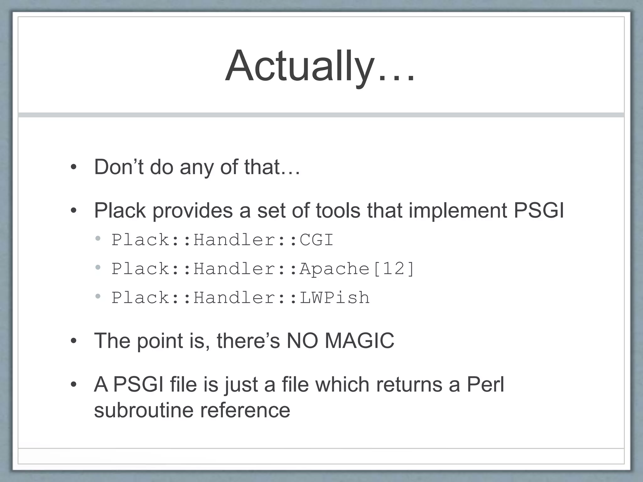 Actually…
• Don’t do any of that…
• Plack provides a set of tools that implement PSGI
• Plack::Handler::CGI
• Plack::Handler::Apache[12]
• Plack::Handler::LWPish
• The point is, there’s NO MAGIC
• A PSGI file is just a file which returns a Perl
subroutine reference
 