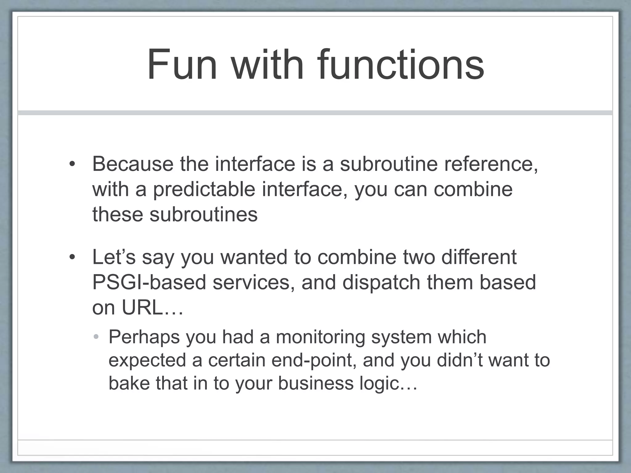 Fun with functions
• Because the interface is a subroutine reference,
with a predictable interface, you can combine
these subroutines
• Let’s say you wanted to combine two different
PSGI-based services, and dispatch them based
on URL…
• Perhaps you had a monitoring system which
expected a certain end-point, and you didn’t want to
bake that in to your business logic…
 