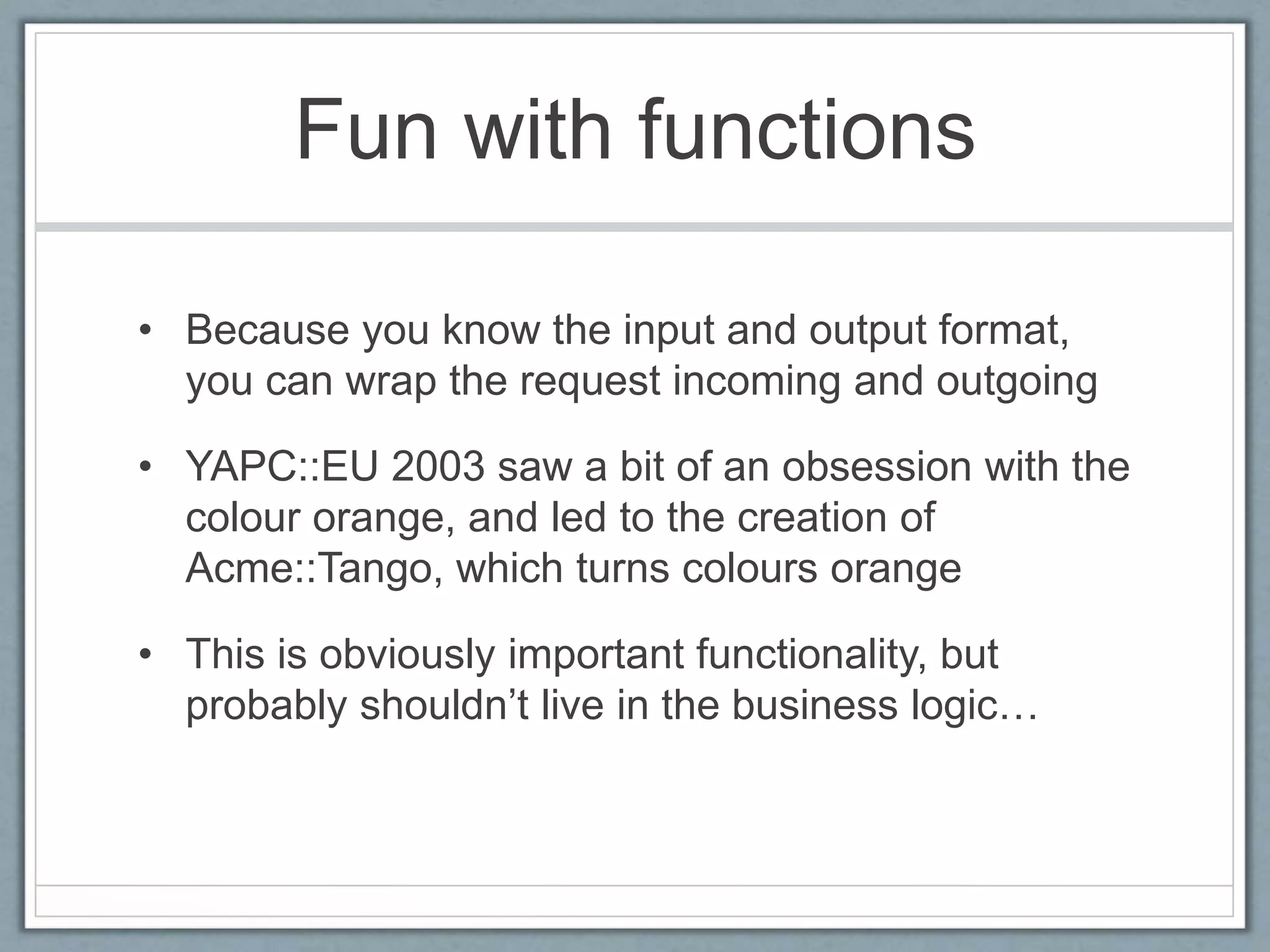 Fun with functions
• Because you know the input and output format,
you can wrap the request incoming and outgoing
• YAPC::EU 2003 saw a bit of an obsession with the
colour orange, and led to the creation of
Acme::Tango, which turns colours orange
• This is obviously important functionality, but
probably shouldn’t live in the business logic…
 