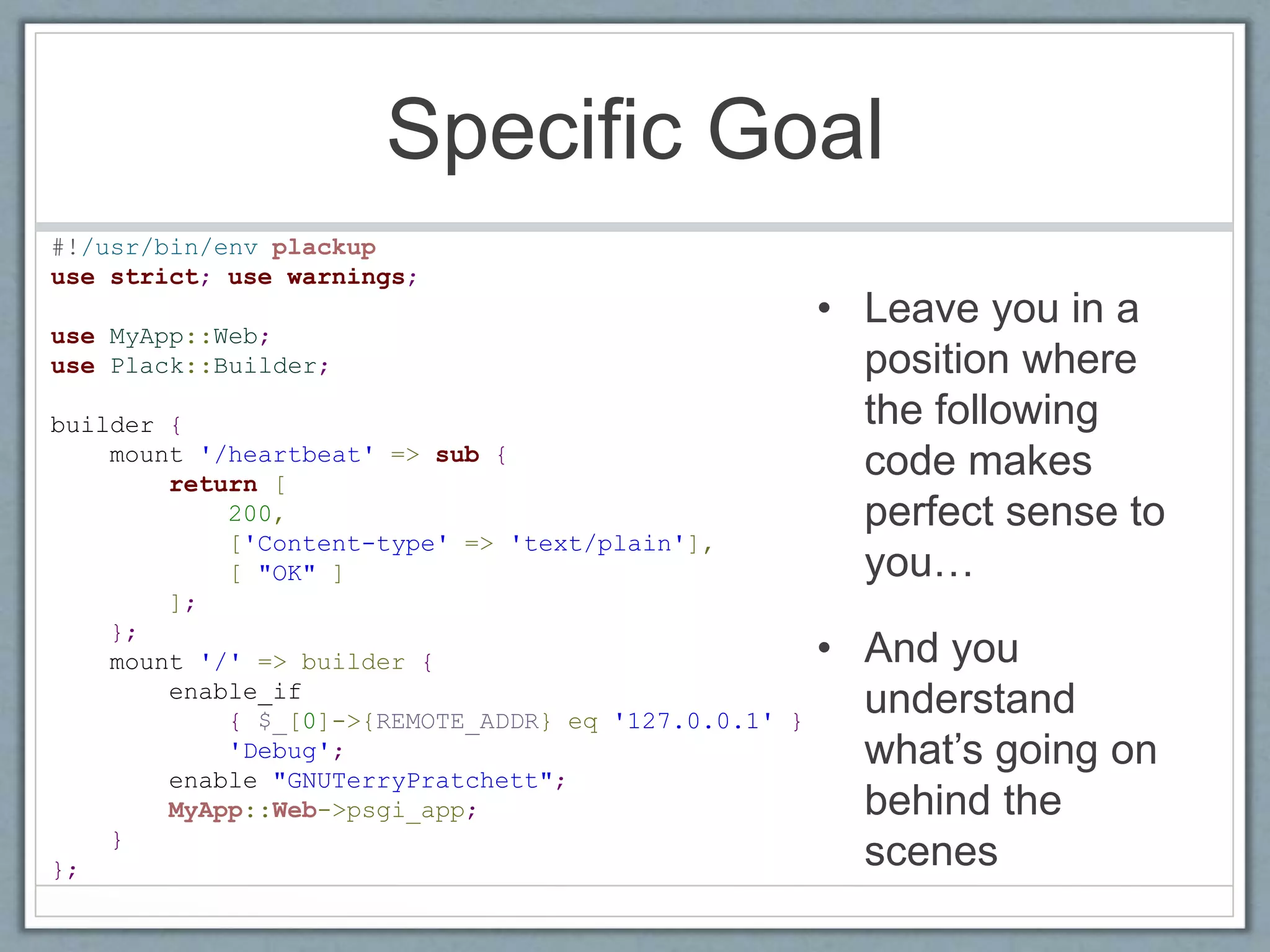 Specific Goal
• Leave you in a
position where
the following
code makes
perfect sense to
you…
• And you
understand
what’s going on
behind the
scenes
#!/usr/bin/env plackup
use strict; use warnings;
use MyApp::Web;
use Plack::Builder;
builder {
mount '/heartbeat' => sub {
return [
200,
['Content-type' => 'text/plain'],
[ "OK" ]
];
};
mount '/' => builder {
enable_if
{ $_[0]->{REMOTE_ADDR} eq '127.0.0.1' }
'Debug';
enable "GNUTerryPratchett";
MyApp::Web->psgi_app;
}
};
 