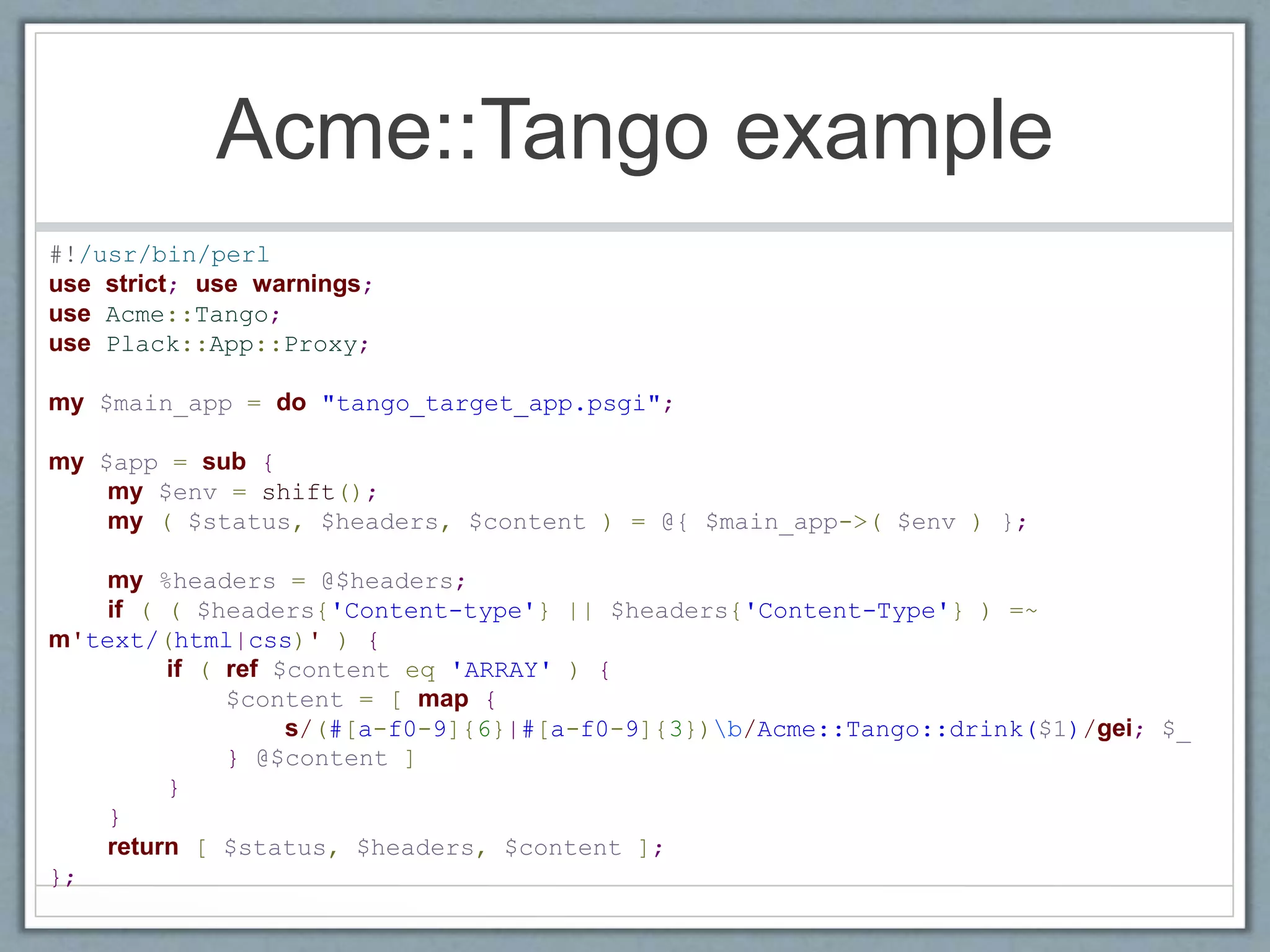 Acme::Tango example
#!/usr/bin/perl
use strict; use warnings;
use Acme::Tango;
use Plack::App::Proxy;
my $main_app = do "tango_target_app.psgi";
my $app = sub {
my $env = shift();
my ( $status, $headers, $content ) = @{ $main_app->( $env ) };
my %headers = @$headers;
if ( ( $headers{'Content-type'} || $headers{'Content-Type'} ) =~
m'text/(html|css)' ) {
if ( ref $content eq 'ARRAY' ) {
$content = [ map {
s/(#[a-f0-9]{6}|#[a-f0-9]{3})b/Acme::Tango::drink($1)/gei; $_
} @$content ]
}
}
return [ $status, $headers, $content ];
};
 