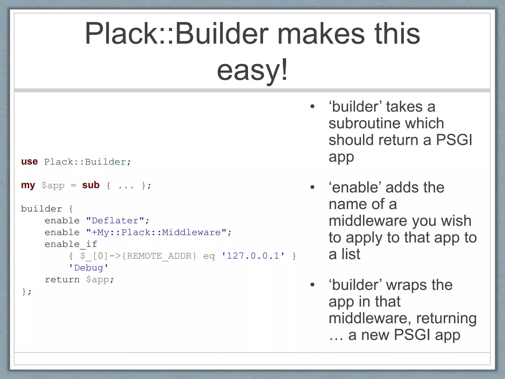 Plack::Builder makes this
easy!
• ‘builder’ takes a
subroutine which
should return a PSGI
app
• ‘enable’ adds the
name of a
middleware you wish
to apply to that app to
a list
• ‘builder’ wraps the
app in that
middleware, returning
… a new PSGI app
use Plack::Builder;
my $app = sub { ... };
builder {
enable "Deflater";
enable "+My::Plack::Middleware";
enable_if
{ $_[0]->{REMOTE_ADDR} eq '127.0.0.1' }
'Debug'
return $app;
};
 