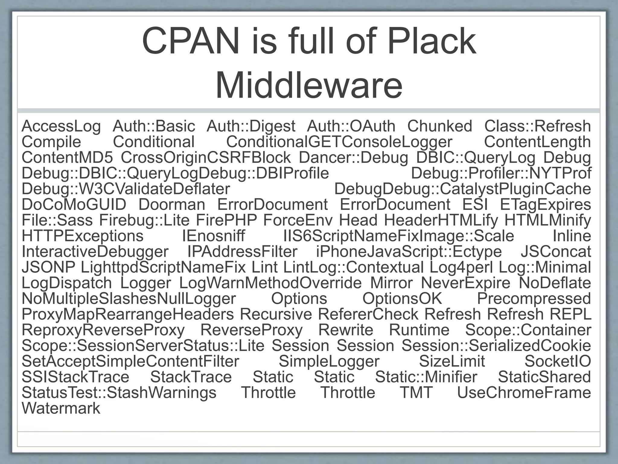 CPAN is full of Plack
Middleware
AccessLog Auth::Basic Auth::Digest Auth::OAuth Chunked Class::Refresh
Compile Conditional ConditionalGETConsoleLogger ContentLength
ContentMD5 CrossOriginCSRFBlock Dancer::Debug DBIC::QueryLog Debug
Debug::DBIC::QueryLogDebug::DBIProﬁle Debug::Proﬁler::NYTProf
Debug::W3CValidateDeﬂater DebugDebug::CatalystPluginCache
DoCoMoGUID Doorman ErrorDocument ErrorDocument ESI ETagExpires
File::Sass Firebug::Lite FirePHP ForceEnv Head HeaderHTMLify HTMLMinify
HTTPExceptions IEnosniff IIS6ScriptNameFixImage::Scale Inline
InteractiveDebugger IPAddressFilter iPhoneJavaScript::Ectype JSConcat
JSONP LighttpdScriptNameFix Lint LintLog::Contextual Log4perl Log::Minimal
LogDispatch Logger LogWarnMethodOverride Mirror NeverExpire NoDeﬂate
NoMultipleSlashesNullLogger Options OptionsOK Precompressed
ProxyMapRearrangeHeaders Recursive RefererCheck Refresh Refresh REPL
ReproxyReverseProxy ReverseProxy Rewrite Runtime Scope::Container
Scope::SessionServerStatus::Lite Session Session Session::SerializedCookie
SetAcceptSimpleContentFilter SimpleLogger SizeLimit SocketIO
SSIStackTrace StackTrace Static Static Static::Miniﬁer StaticShared
StatusTest::StashWarnings Throttle Throttle TMT UseChromeFrame
Watermark
 