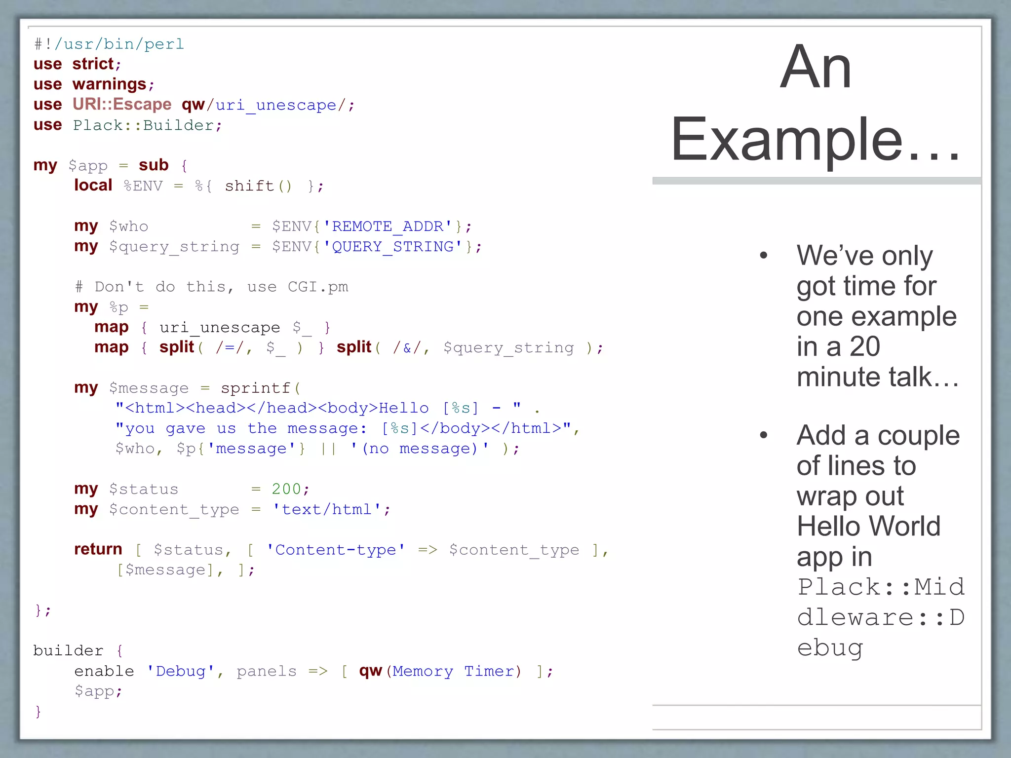 An
Example…
• We’ve only
got time for
one example
in a 20
minute talk…
• Add a couple
of lines to
wrap out
Hello World
app in
Plack::Mid
dleware::D
ebug
#!/usr/bin/perl
use strict;
use warnings;
use URI::Escape qw/uri_unescape/;
use Plack::Builder;
my $app = sub {
local %ENV = %{ shift() };
my $who = $ENV{'REMOTE_ADDR'};
my $query_string = $ENV{'QUERY_STRING'};
# Don't do this, use CGI.pm
my %p =
map { uri_unescape $_ }
map { split( /=/, $_ ) } split( /&/, $query_string );
my $message = sprintf(
"<html><head></head><body>Hello [%s] - " .
"you gave us the message: [%s]</body></html>",
$who, $p{'message'} || '(no message)' );
my $status = 200;
my $content_type = 'text/html';
return [ $status, [ 'Content-type' => $content_type ],
[$message], ];
};
builder {
enable 'Debug', panels => [ qw(Memory Timer) ];
$app;
}
 