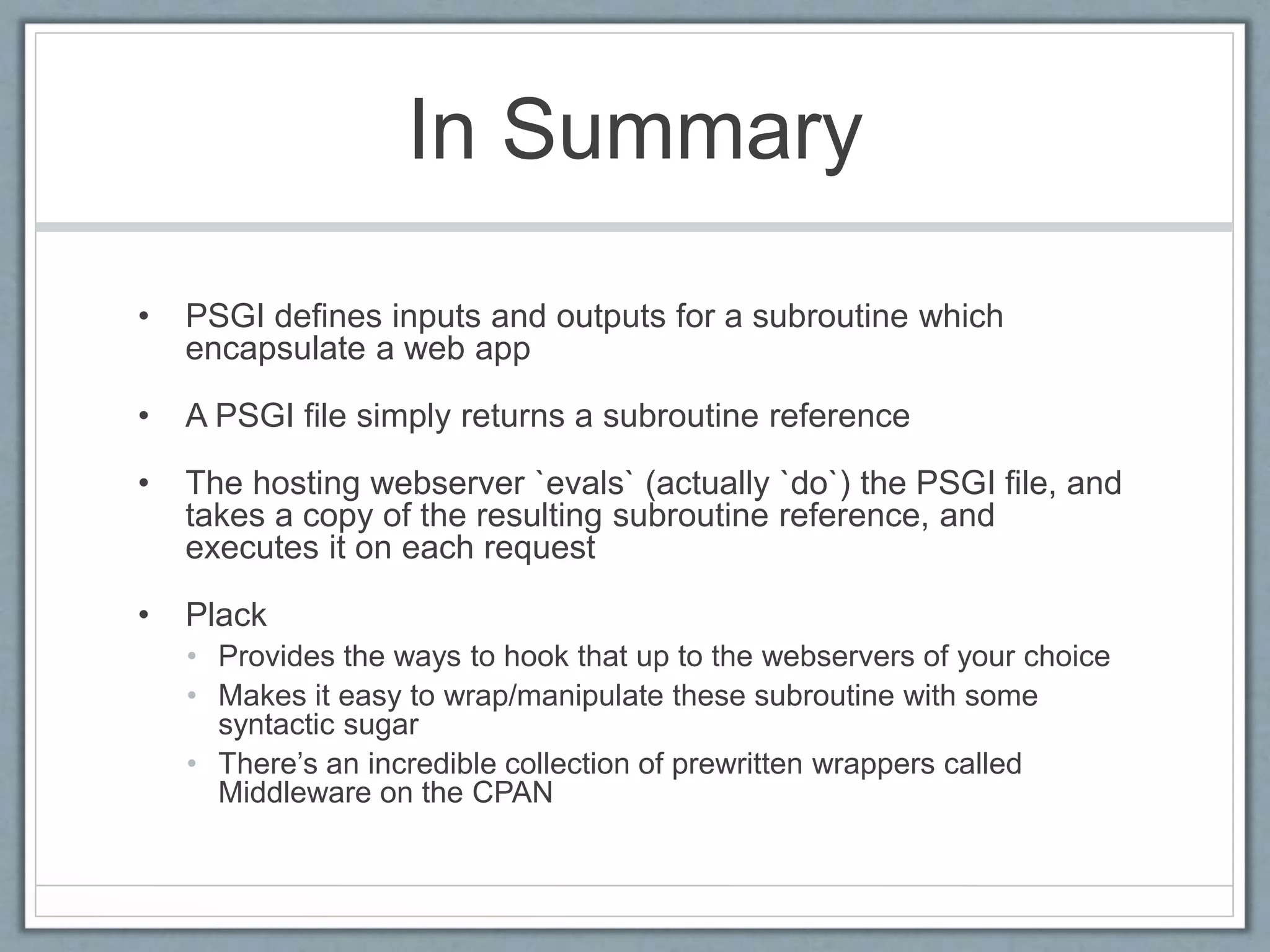 In Summary
• PSGI defines inputs and outputs for a subroutine which
encapsulate a web app
• A PSGI file simply returns a subroutine reference
• The hosting webserver `evals` (actually `do`) the PSGI file, and
takes a copy of the resulting subroutine reference, and
executes it on each request
• Plack
• Provides the ways to hook that up to the webservers of your choice
• Makes it easy to wrap/manipulate these subroutine with some
syntactic sugar
• There’s an incredible collection of prewritten wrappers called
Middleware on the CPAN
 