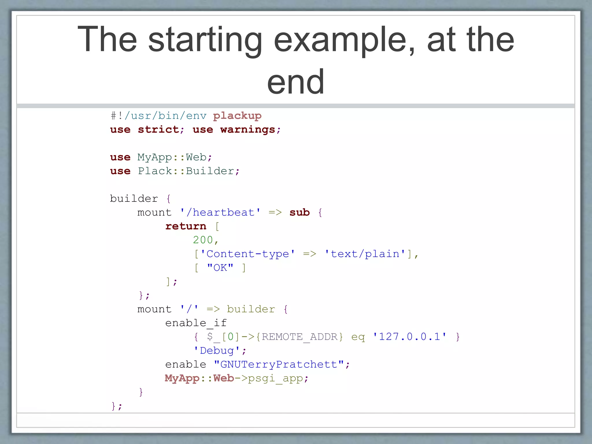 The starting example, at the
end
#!/usr/bin/env plackup
use strict; use warnings;
use MyApp::Web;
use Plack::Builder;
builder {
mount '/heartbeat' => sub {
return [
200,
['Content-type' => 'text/plain'],
[ "OK" ]
];
};
mount '/' => builder {
enable_if
{ $_[0]->{REMOTE_ADDR} eq '127.0.0.1' }
'Debug';
enable "GNUTerryPratchett";
MyApp::Web->psgi_app;
}
};
 
