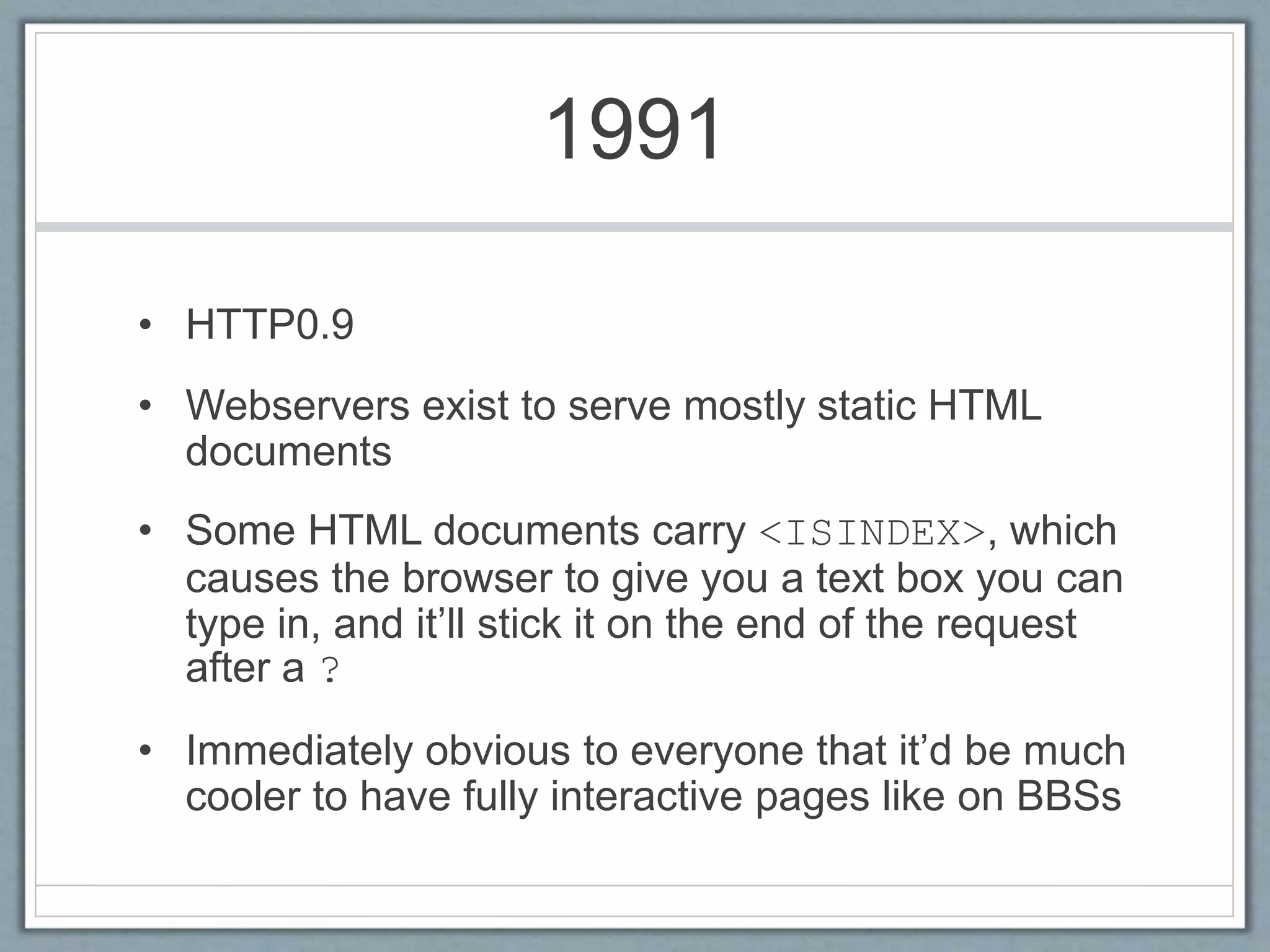 1991
• HTTP0.9
• Webservers exist to serve mostly static HTML
documents
• Some HTML documents carry <ISINDEX>, which
causes the browser to give you a text box you can
type in, and it’ll stick it on the end of the request
after a ?
• Immediately obvious to everyone that it’d be much
cooler to have fully interactive pages like on BBSs
 