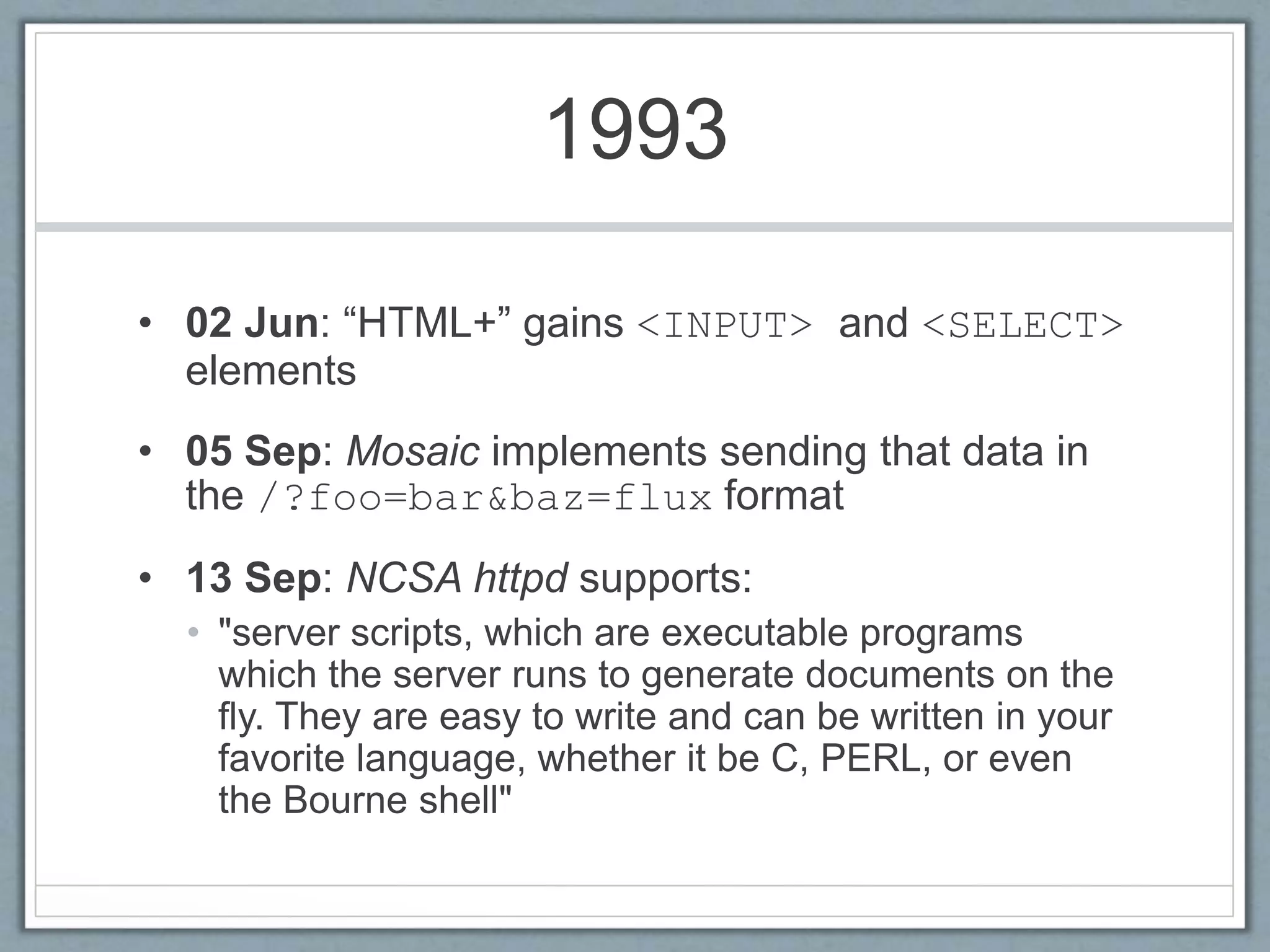 1993
• 02 Jun: “HTML+” gains <INPUT> and <SELECT>
elements
• 05 Sep: Mosaic implements sending that data in
the /?foo=bar&baz=flux format
• 13 Sep: NCSA httpd supports:
• "server scripts, which are executable programs
which the server runs to generate documents on the
fly. They are easy to write and can be written in your
favorite language, whether it be C, PERL, or even
the Bourne shell"
 