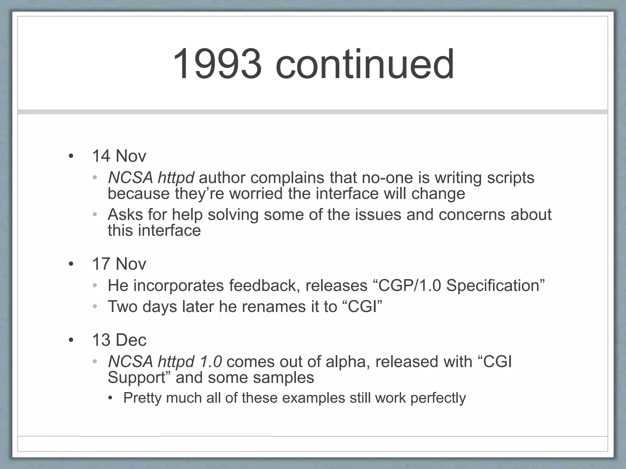 1993 continued
• 14 Nov
• NCSA httpd author complains that no-one is writing scripts
because they’re worried the interface will change
• Asks for help solving some of the issues and concerns about
this interface
• 17 Nov
• He incorporates feedback, releases “CGP/1.0 Specification”
• Two days later he renames it to “CGI”
• 13 Dec
• NCSA httpd 1.0 comes out of alpha, released with “CGI
Support” and some samples
• Pretty much all of these examples still work perfectly
 