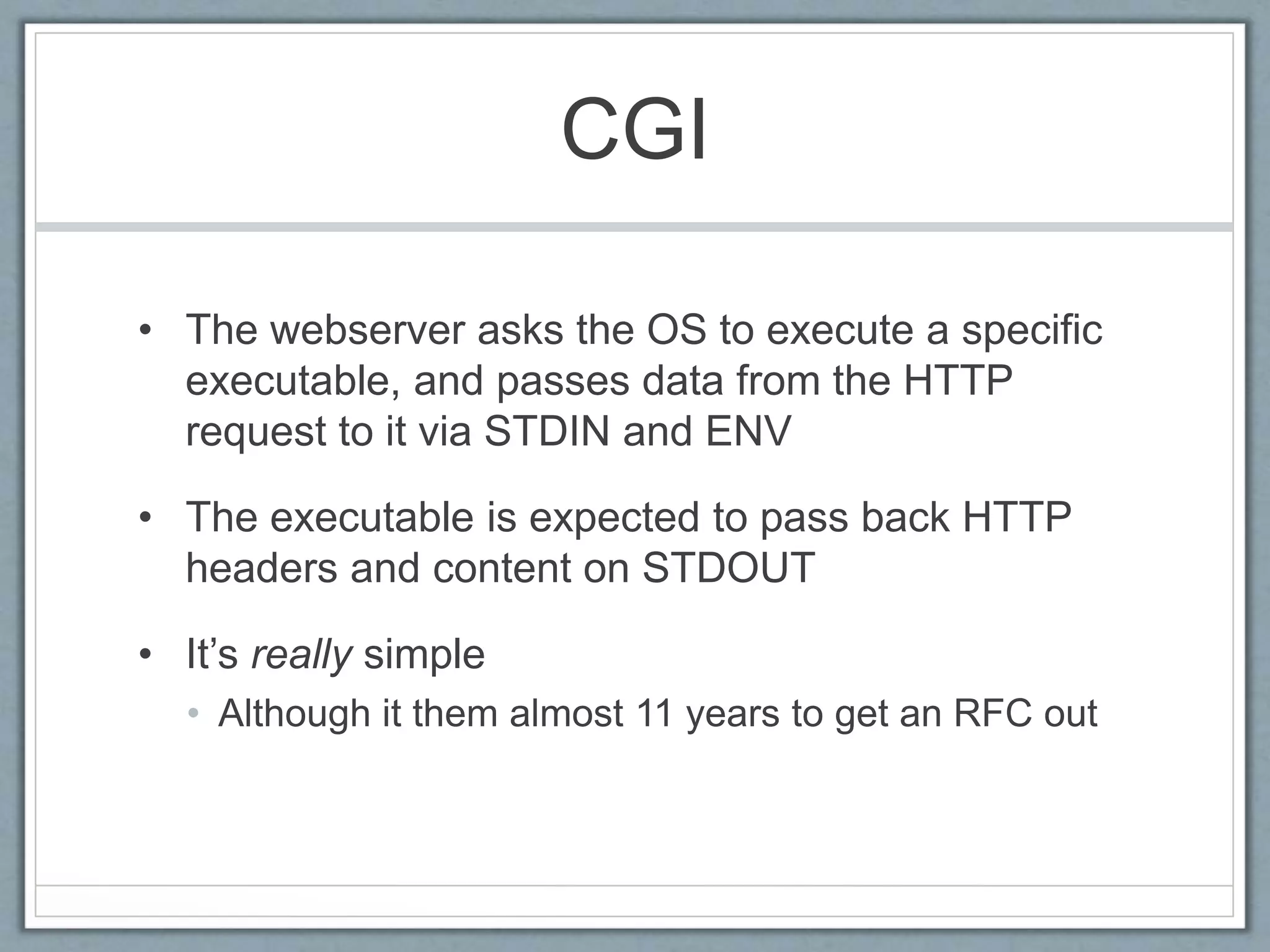CGI
• The webserver asks the OS to execute a specific
executable, and passes data from the HTTP
request to it via STDIN and ENV
• The executable is expected to pass back HTTP
headers and content on STDOUT
• It’s really simple
• Although it them almost 11 years to get an RFC out
 