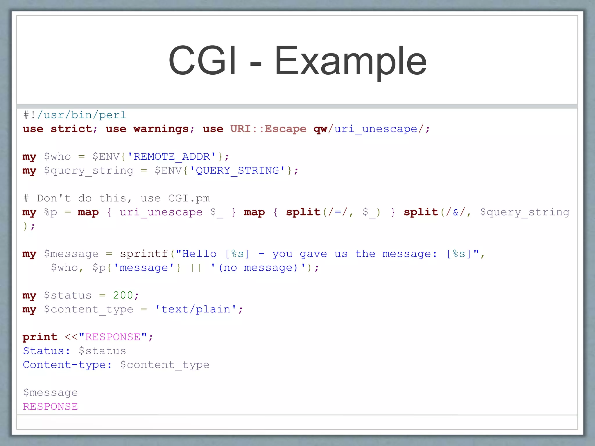 CGI - Example
#!/usr/bin/perl
use strict; use warnings; use URI::Escape qw/uri_unescape/;
my $who = $ENV{'REMOTE_ADDR'};
my $query_string = $ENV{'QUERY_STRING'};
# Don't do this, use CGI.pm
my %p = map { uri_unescape $_ } map { split(/=/, $_) } split(/&/, $query_string
);
my $message = sprintf("Hello [%s] - you gave us the message: [%s]",
$who, $p{'message'} || '(no message)');
my $status = 200;
my $content_type = 'text/plain';
print <<"RESPONSE";
Status: $status
Content-type: $content_type
$message
RESPONSE
 