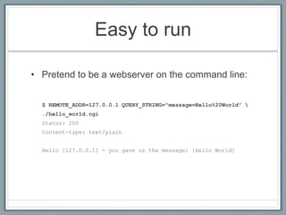 Easy to run
• Pretend to be a webserver on the command line:
$ REMOTE_ADDR=127.0.0.1 QUERY_STRING="message=Hello%20World” 
./hello_world.cgi
Status: 200
Content-type: text/plain
Hello [127.0.0.1] - you gave us the message: [Hello World]
 
