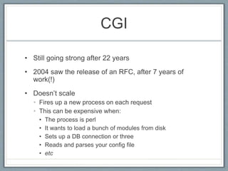 CGI
• Still going strong after 22 years
• 2004 saw the release of an RFC, after 7 years of
work(!)
• Doesn’t scale
• Fires up a new process on each request
• This can be expensive when:
• The process is perl
• It wants to load a bunch of modules from disk
• Sets up a DB connection or three
• Reads and parses your config file
• etc
 