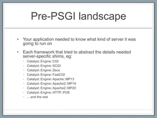 Pre-PSGI landscape
• Your application needed to know what kind of server it was
going to run on
• Each framework that tried to abstract the details needed
server-specific shims, eg:
• Catalyst::Engine::CGI
• Catalyst::Engine::SCGI
• Catalyst::Engine::Zeus
• Catalyst::Engine::FastCGI
• Catalyst::Engine::Apache::MP13
• Catalyst::Engine::Apache2::MP19
• Catalyst::Engine::Apache2::MP20
• Catalyst::Engine::HTTP::POE
• ... and the rest
 