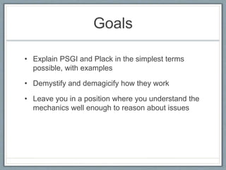 Goals
• Explain PSGI and Plack in the simplest terms
possible, with examples
• Demystify and demagicify how they work
• Leave you in a position where you understand the
mechanics well enough to reason about issues
 
