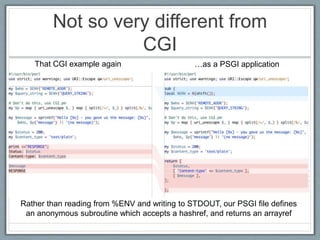 Not so very different from
CGI
Rather than reading from %ENV and writing to STDOUT, our PSGI file defines
an anonymous subroutine which accepts a hashref, and returns an arrayref
That CGI example again …as a PSGI application
 