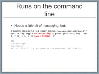 Runs on the command
line
• Needs a little bit of massaging, but:
$ REMOTE_ADDR=127.0.0.1 QUERY_STRING="message=Hello%20World” 
perl -e 'my $app = do ”hello.psgi"; print join "n", map { ref
$_ ? @$_ : $_ } @{ $app->(%ENV); }’
200
Content-type
text/plain
Hello [127.0.0.1] - you gave us the message: [Hello World]
 