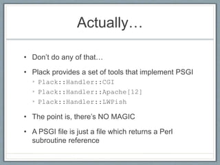 Actually…
• Don’t do any of that…
• Plack provides a set of tools that implement PSGI
• Plack::Handler::CGI
• Plack::Handler::Apache[12]
• Plack::Handler::LWPish
• The point is, there’s NO MAGIC
• A PSGI file is just a file which returns a Perl
subroutine reference
 