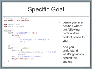 Specific Goal
• Leave you in a
position where
the following
code makes
perfect sense to
you…
• And you
understand
what’s going on
behind the
scenes
#!/usr/bin/env plackup
use strict; use warnings;
use MyApp::Web;
use Plack::Builder;
builder {
mount '/heartbeat' => sub {
return [
200,
['Content-type' => 'text/plain'],
[ "OK" ]
];
};
mount '/' => builder {
enable_if
{ $_[0]->{REMOTE_ADDR} eq '127.0.0.1' }
'Debug';
enable "GNUTerryPratchett";
MyApp::Web->psgi_app;
}
};
 