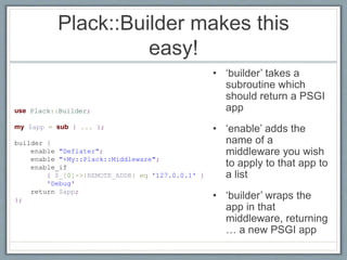 Plack::Builder makes this
easy!
• ‘builder’ takes a
subroutine which
should return a PSGI
app
• ‘enable’ adds the
name of a
middleware you wish
to apply to that app to
a list
• ‘builder’ wraps the
app in that
middleware, returning
… a new PSGI app
use Plack::Builder;
my $app = sub { ... };
builder {
enable "Deflater";
enable "+My::Plack::Middleware";
enable_if
{ $_[0]->{REMOTE_ADDR} eq '127.0.0.1' }
'Debug'
return $app;
};
 