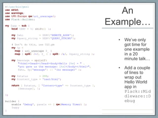 An
Example…
• We’ve only
got time for
one example
in a 20
minute talk…
• Add a couple
of lines to
wrap out
Hello World
app in
Plack::Mid
dleware::D
ebug
#!/usr/bin/perl
use strict;
use warnings;
use URI::Escape qw/uri_unescape/;
use Plack::Builder;
my $app = sub {
local %ENV = %{ shift() };
my $who = $ENV{'REMOTE_ADDR'};
my $query_string = $ENV{'QUERY_STRING'};
# Don't do this, use CGI.pm
my %p =
map { uri_unescape $_ }
map { split( /=/, $_ ) } split( /&/, $query_string );
my $message = sprintf(
"<html><head></head><body>Hello [%s] - " .
"you gave us the message: [%s]</body></html>",
$who, $p{'message'} || '(no message)' );
my $status = 200;
my $content_type = 'text/html';
return [ $status, [ 'Content-type' => $content_type ],
[$message], ];
};
builder {
enable 'Debug', panels => [ qw(Memory Timer) ];
$app;
}
 