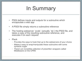 In Summary
• PSGI defines inputs and outputs for a subroutine which
encapsulate a web app
• A PSGI file simply returns a subroutine reference
• The hosting webserver `evals` (actually `do`) the PSGI file, and
takes a copy of the resulting subroutine reference, and
executes it on each request
• Plack
• Provides the ways to hook that up to the webservers of your choice
• Makes it easy to wrap/manipulate these subroutine with some
syntactic sugar
• There’s an incredible collection of prewritten wrappers called
Middleware on the CPAN
 