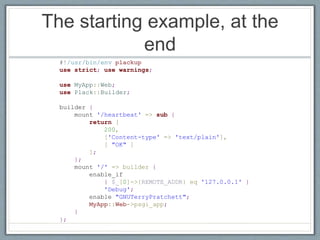 The starting example, at the
end
#!/usr/bin/env plackup
use strict; use warnings;
use MyApp::Web;
use Plack::Builder;
builder {
mount '/heartbeat' => sub {
return [
200,
['Content-type' => 'text/plain'],
[ "OK" ]
];
};
mount '/' => builder {
enable_if
{ $_[0]->{REMOTE_ADDR} eq '127.0.0.1' }
'Debug';
enable "GNUTerryPratchett";
MyApp::Web->psgi_app;
}
};
 