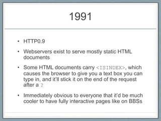 1991
• HTTP0.9
• Webservers exist to serve mostly static HTML
documents
• Some HTML documents carry <ISINDEX>, which
causes the browser to give you a text box you can
type in, and it’ll stick it on the end of the request
after a ?
• Immediately obvious to everyone that it’d be much
cooler to have fully interactive pages like on BBSs
 