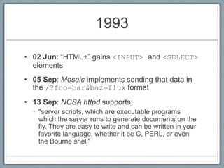 1993
• 02 Jun: “HTML+” gains <INPUT> and <SELECT>
elements
• 05 Sep: Mosaic implements sending that data in
the /?foo=bar&baz=flux format
• 13 Sep: NCSA httpd supports:
• "server scripts, which are executable programs
which the server runs to generate documents on the
fly. They are easy to write and can be written in your
favorite language, whether it be C, PERL, or even
the Bourne shell"
 