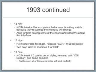 1993 continued
• 14 Nov
• NCSA httpd author complains that no-one is writing scripts
because they’re worried the interface will change
• Asks for help solving some of the issues and concerns about
this interface
• 17 Nov
• He incorporates feedback, releases “CGP/1.0 Specification”
• Two days later he renames it to “CGI”
• 13 Dec
• NCSA httpd 1.0 comes out of alpha, released with “CGI
Support” and some samples
• Pretty much all of these examples still work perfectly
 