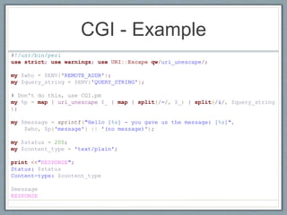 CGI - Example
#!/usr/bin/perl
use strict; use warnings; use URI::Escape qw/uri_unescape/;
my $who = $ENV{'REMOTE_ADDR'};
my $query_string = $ENV{'QUERY_STRING'};
# Don't do this, use CGI.pm
my %p = map { uri_unescape $_ } map { split(/=/, $_) } split(/&/, $query_string
);
my $message = sprintf("Hello [%s] - you gave us the message: [%s]",
$who, $p{'message'} || '(no message)');
my $status = 200;
my $content_type = 'text/plain';
print <<"RESPONSE";
Status: $status
Content-type: $content_type
$message
RESPONSE
 