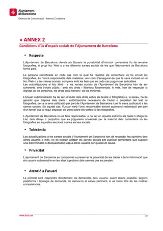  
     	
  
     	
  
Direcció de Comunicació i Atenció Ciutadana
	
   	
  
     	
  
     	
  
     	
  
»	
  ANNEX	
  2	
  
Condicions	
  d’ús	
  d’espais	
  socials	
  de	
  l’Ajuntament	
  de	
  Barcelona	
  
	
  
     • Respecte	
  
       L’Ajuntament de Barcelona ofereix als Usuaris la possibilitat d'introduir comentaris i/o de remetre
       fotografies, al propi lloc Web o a les diferents xarxes socials de les que l’Ajuntament de Barcelona
       forma part.

       La persona identificada en cada cas com la qual ha realitzat els comentaris i/o ha enviat les
       fotografies, és l'única responsable dels mateixos, així com d'assegurar-se que la seva inclusió en el
       lloc Web o a les xarxes socials, compleix amb les lleis que en cada cas puguin ser aplicables.
       Les actualitzacions al lloc Web i a les xarxes socials de l’Ajuntament de Barcelona han de ser
       coherents amb l’ordre públic i amb els drets i llibertats fonamentals. A més, han de respectar la
       dignitat de les persones, els drets dels menors i de les minories.

       L'Usuari subministrador ha de ser el titular dels drets sobre els textos o fotografies o, si escau, ha de
       garantir que disposa dels drets i autoritzacions necessaris de l'autor o propietari del text i/o
       fotografies, per a la seva utilització per part de l’Ajuntament de Barcelona i per la seva publicació a les
       xarxes socials. En aquest cas, l'Usuari serà l'únic responsable davant qualsevol reclamació per part
       d'un tercer que al·legui disposar de drets sobre els textos i/o les fotografies.

       L’Ajuntament de Barcelona no es farà responsable, a no ser en aquells extrems als quals li obligui la
       Llei, dels danys o perjudicis que es poguessin ocasionar per la inserció dels comentaris i/o les
       fotografies en aquestes seccions o a les xarxes socials.

       • Tolerància	
  
       Les actualitzacions a les xarxes socials d’Ajuntament de Barcelona han de respectar les opinions dels
       altres usuaris; a més, no es podran utilitzar les xarxes socials per publicar comentaris que suposin
       una discriminació o desqualificació cap a altres usuaris per qualsevol causa.

       • Privacitat	
  
       L’ajuntament de Barcelona es compromet a preservar la privacitat de les dades i de la informació que
       els usuaris subministrin en les altes i gestions dels serveis que es presten.



       • Atenció	
  a	
  l’usuari	
  
       La prioritat serà respondre directament les demandes dels usuaris, quant abans possible, segons
       plataforma i tipologia de demanda, i/o derivar-lo al servei pertinent, si es troba fóra de les nostres
       competències.




                                                                                                                     	
  
                                                                                                                     	
  
www.bcn.cat                                                                                                     10	
  
	
  
 