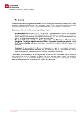  
     	
  
     	
  
Direcció de Comunicació i Atenció Ciutadana
	
   	
  
     	
  
     	
  
     	
  
       • No	
  censura	
  
       No es realitzarà censura prèvia de cap aportació que l’usuari pugui realitzar en qualsevol dels canals
       actius que l’Ajuntament de Barcelona té a les xarxes socials. En cas que aquesta opinió no compleixi
       les condicions d’ús d’espais socials, l’Ajuntament de Barcelona procedirà a la seva eliminació.

       S’estableixen diferents consideracions segons l’espai social:

       •   No censura prèvia: Facebook, Flickr, YouTube. No s’exercirà moderació prèvia als comentaris
           dels usuaris a causa de les característiques tècniques d’aquestes xarxes, que no ho permeten, i
           perquè restaria l’espontaneïtat genuïna d’aquestes xarxes. Tot i així, tots aquells comentaris que
           faltin a les Condicions d’ús d’aquests espais, seran eliminats.
           Els comentaris dels usuaris són lliures, personals i no atribuïbles a l’Ajuntament de
           Barcelona. En cap cas s’esborraran missatges o comentaris públics que critiquin l’acció
           de l’Ajuntament de Barcelona, sempre i quan respectin les Condicions d’ús dels espais on es
           publiquin.

       •   Moderació de comentaris: Bloc. Entenem el bloc com un espai de comunicació, informació i
           interacció que no permetrà els comentaris que no s’encabeixin dins les Condicions d’ús. Cada un
           dels comentaris anirà signat amb un nom, cognoms (o nickname) i un email.

       L'Ajuntament de Barcelona no es fa responsable de l'exactitud i actualització de la informació
       provinent d'altres persones físiques o jurídiques que consti als seus espais socials o a la qual es
       remeti. Tampoc no es fa responsable de l'ús per tercers de la informació continguda si bé caldrà
       atenir-se a les advertències específiques que constin per plataforma.




                                                                                                                	
  
                                                                                                                	
  
www.bcn.cat                                                                                                11	
  
	
  
 