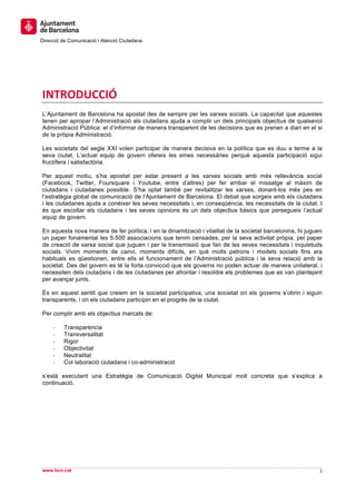  
     	
  
     	
  
Direcció de Comunicació i Atenció Ciutadana
	
   	
  
     	
  
     	
  
     	
  


INTRODUCCIÓ	
  
L’Ajuntament de Barcelona ha apostat des de sempre per les xarxes socials. La capacitat que aquestes
tenen per apropar l’Administració als ciutadans ajuda a complir un dels principals objectius de qualsevol
Administració Pública: el d’informar de manera transparent de les decisions que es prenen a diari en el si
de la pròpia Administració.

Les societats del segle XXI volen participar de manera decisiva en la política que es duu a terme a la
seva ciutat. L’actual equip de govern ofereix les eines necessàries perquè aquesta participació sigui
fructífera i satisfactòria.

Per aquest motiu, s’ha apostat per estar present a les xarxes socials amb més rellevància social
(Facebook, Twitter, Foursquare i Youtube, entre d’altres) per fer arribar el missatge al màxim de
ciutadans i ciutadanes possible. S’ha optat també per revitalitzar les xarxes, donant-los més pes en
l’estratègia global de comunicació de l’Ajuntament de Barcelona. El debat que sorgeix amb els ciutadans
i les ciutadanes ajuda a conèixer les seves necessitats i, en conseqüència, les necessitats de la ciutat. I
és que escoltar els ciutadans i les seves opinions és un dels objectius bàsics que persegueix l’actual
equip de govern.

En aquesta nova manera de fer política, i en la dinamització i vitalitat de la societat barcelonina, hi juguen
un paper fonamental les 5.500 associacions que tenim censades, per la seva activitat pròpia, pel paper
de creació de xarxa social que juguen i per la transmissió que fan de les seves necessitats i inquietuds
socials. Vivim moments de canvi, moments difícils, en què molts patrons i models socials fins ara
habituals es qüestionen, entre ells el funcionament de l’Administració pública i la seva relació amb la
societat. Des del govern es té la forta convicció que els governs no poden actuar de manera unilateral, i
necessiten dels ciutadans i de les ciutadanes per afrontar i resoldre els problemes que es van plantejant
per avançar junts.

És en aquest sentit que creiem en la societat participativa, una societat on els governs s’obrin i siguin
transparents, i on els ciutadans participin en el progrés de la ciutat.

Per complir amb els objectius marcats de:

       -­‐   Transparència
       -­‐   Transversalitat
       -­‐   Rigor
       -­‐   Objectivitat
       -­‐   Neutralitat
       -­‐   Col·laboració ciutadana i co-administració

s’està executant una Estratègia de Comunicació Digital Municipal molt concreta que s’explica a
continuació.




                                                                                                                	
  
                                                                                                                	
  
www.bcn.cat                                                                                                  2	
  
	
  
 