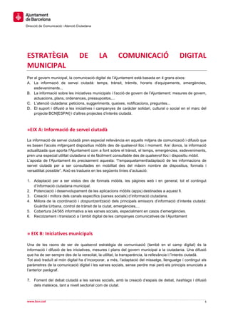  
     	
  
     	
  
Direcció de Comunicació i Atenció Ciutadana
	
   	
  
     	
  
     	
  
     	
  
ESTRATÈGIA	
                        DE	
          LA	
     COMUNICACIÓ	
                   DIGITAL	
  
MUNICIPAL	
  
Per al govern municipal, la comunicació digital de l’Ajuntament està basada en 4 grans eixos:
A. La informació de servei ciutadà: temps, trànsit, tràmits, horaris d’equipaments, emergències,
    esdeveniments...
B. La informació sobre les iniciatives municipals i l’acció de govern de l’Ajuntament: mesures de govern,
    actuacions, plans, ordenances, pressupostos,...
C. L’atenció ciutadana: peticions, suggeriments, queixes, notificacions, preguntes...
D. El suport i difusió a les iniciatives i campanyes de caràcter solidari, cultural o social en el marc del
    projecte BCN[ESPAI] i d’altres projectes d’interès ciutadà.



»EIX	
  A:	
  Informació	
  de	
  servei	
  ciutadà	
  
La informació de servei ciutadà pren especial rellevància en aquells mitjans de comunicació i difusió que
es basen l’accés mitjançant dispositius mòbils des de qualsevol lloc i moment. Així doncs, la informació
actualitzada que aporta l’Ajuntament com a font sobre el trànsit, el temps, emergències, esdeveniments,
pren una especial utilitat ciutadana si és fàcilment consultable des de qualsevol lloc i dispositiu mòbil.
L’aposta de l’Ajuntament és precisament aquesta: “l’empaquetament/adaptació de les informacions de
servei ciutadà per a ser consultades en mobilitat des del màxim nombre de dispositius, formats i
versatilitat possible”. Això es tradueix en les següents línies d’actuació:

1. Adaptació per a ser vistos des de formats mòbils, les pàgines web i en general, tot el contingut
   d’informació ciutadana municipal.
2. Potenciació i desenvolupament de les aplicacions mòbils (apps) destinades a aquest fi.
3. Creació i millora dels canals específics (xarxes socials) d’informació ciutadana.
4. Millora de la coordinació i dospuntzerització dels principals emissors d’informació d’interès ciutadà:
   Guàrdia Urbana, control de trànsit de la ciutat, emergències,...
5. Cobertura 24/365 informativa a les xarxes socials, especialment en casos d’emergències.
6. Recolzament i translació a l’àmbit digital de les campanyes comunicatives de l’Ajuntament



»	
  EIX	
  B:	
  Iniciatives	
  municipals	
  
	
  
Una de les raons de ser de qualsevol estratègia de comunicació (també en el camp digital) és la
informació i difusió de les iniciatives, mesures i plans del govern municipal a la ciutadania. Una difusió
que ha de ser sempre des de la veracitat, la utilitat, la transparència, la rellevància i l’interès ciutadà.
Tot això traduït al món digital ha d’incorporar, a més, l’adaptació del missatge, llenguatge i contingut als
paràmetres de la comunicació digital i les xarxes socials, sense perdre mai però els principis enunciats a
l’anterior paràgraf.

7. Foment del debat ciutadà a les xarxes socials, amb la creació d’espais de debat, hashtags i difusió
   dels mateixos, tant a nivell sectorial com de ciutat.
                                                                                                               	
  
                                                                                                               	
  
www.bcn.cat                                                                                                4	
  
	
  
 