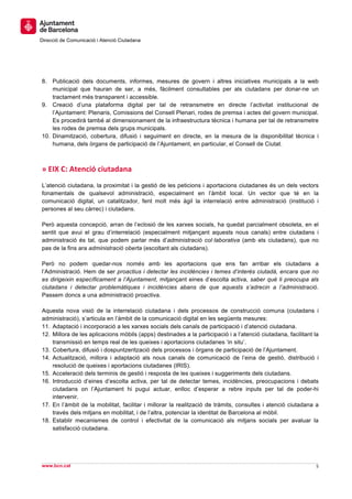  
     	
  
     	
  
Direcció de Comunicació i Atenció Ciutadana
	
   	
  
     	
  
     	
  
     	
  
8. Publicació dels documents, informes, mesures de govern i altres iniciatives municipals a la web
    municipal que hauran de ser, a més, fàcilment consultables per als ciutadans per donar-ne un
    tractament més transparent i accessible.
9. Creació d’una plataforma digital per tal de retransmetre en directe l’activitat institucional de
    l’Ajuntament: Plenaris, Comissions del Consell Plenari, rodes de premsa i actes del govern municipal.
    Es procedirà també al dimensionament de la infraestructura tècnica i humana per tal de retransmetre
    les rodes de premsa dels grups municipals.
10. Dinamització, cobertura, difusió i seguiment en directe, en la mesura de la disponibilitat tècnica i
    humana, dels òrgans de participació de l’Ajuntament, en particular, el Consell de Ciutat.



»	
  EIX	
  C:	
  Atenció	
  ciutadana	
  
L’atenció ciutadana, la proximitat i la gestió de les peticions i aportacions ciutadanes és un dels vectors
fonamentals de qualsevol administració, especialment en l’àmbit local. Un vector que té en la
comunicació digital, un catalitzador, fent molt més àgil la interrelació entre administració (institució i
persones al seu càrrec) i ciutadans.

Però aquesta concepció, arran de l’eclosió de les xarxes socials, ha quedat parcialment obsoleta, en el
sentit que avui el grau d’interrelació (especialment mitjançant aquests nous canals) entre ciutadans i
administració és tal, que podem parlar més d’administració col·laborativa (amb els ciutadans), que no
pas de la fins ara administració oberta (escoltant als ciutadans).

Però no podem quedar-nos només amb les aportacions que ens fan arribar els ciutadans a
l’Administració. Hem de ser proactius i detectar les incidències i temes d’interès ciutadà, encara que no
es dirigeixin específicament a l’Ajuntament, mitjançant eines d’escolta activa, saber què li preocupa als
ciutadans i detectar problemàtiques i incidències abans de que aquests s’adrecin a l’administració.
Passem doncs a una administració proactiva.

Aquesta nova visió de la interrelació ciutadana i dels processos de construcció comuna (ciutadans i
administració), s’articula en l’àmbit de la comunicació digital en les següents mesures:
11. Adaptació i incorporació a les xarxes socials dels canals de participació i d’atenció ciutadana.
12. Millora de les aplicacions mòbils (apps) destinades a la participació i a l’atenció ciutadana, facilitant la
    transmissió en temps real de les queixes i aportacions ciutadanes ‘in situ’.
13. Cobertura, difusió i dospuntzerització dels processos i òrgans de participació de l’Ajuntament.
14. Actualització, millora i adaptació als nous canals de comunicació de l’eina de gestió, distribució i
    resolució de queixes i aportacions ciutadanes (IRIS).
15. Acceleració dels terminis de gestió i resposta de les queixes i suggeriments dels ciutadans.
16. Introducció d’eines d’escolta activa, per tal de detectar temes, incidències, preocupacions i debats
    ciutadans on l’Ajuntament hi pugui actuar, enlloc d’esperar a rebre inputs per tal de poder-hi
    intervenir.
17. En l’àmbit de la mobilitat, facilitar i millorar la realització de tràmits, consultes i atenció ciutadana a
    través dels mitjans en mobilitat, i de l’altra, potenciar la identitat de Barcelona al mòbil.
18. Establir mecanismes de control i efectivitat de la comunicació als mitjans socials per avaluar la
    satisfacció ciutadana.


                                                                                                                  	
  
                                                                                                                  	
  
www.bcn.cat                                                                                                    5	
  
	
  
 