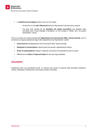  
     	
  
     	
  
Direcció de Comunicació i Atenció Ciutadana
	
   	
  
     	
  
     	
  
     	
  
       •   La plataforma tecnològica sobre la que es creï l’espai:

                    - Ha de tenir un alt valor diferencial (tant per l’Ajuntament com pels seus usuaris).

                -     Cal anar amb compte de no atomitzar els espais secundaris que depenen dels
                      principals (com noves fanpage a Facebook, un nou compte a Twitter, etc.). Es podria
                      desorientar l’usuari.


Tant si es tracta d’un espai proposat pel Departament de Comunicació Web i Xarxes Socials, com si
es tracta d’un espai proposat per algun altre departament de l’Ajuntament, caldrà:

       •   Comunicar-ho al Departament de Comunicació Web i Xarxes Socials.

       •   Respectar la nomenclatura i denominació de serveis i departaments interns.

       •   Evitar la superpoblació d’espais i respectar el principi de simplicitat de cara a l’usuari.

       •   Referència i/o enllaç a l’espai principal (en cas que sigui possible).



SEGUIMENT	
  

S’elaborarà amb una periodicitat anual, un informe que reculli la evolució dels principals indicadors,
xarxes, temàtiques i interaccions a les xarxes socials municipals.




                                                                                                               	
  
                                                                                                               	
  
www.bcn.cat                                                                                                 8	
  
	
  
 