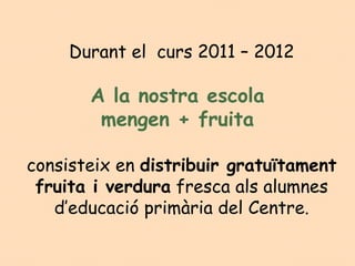 Durant el  curs 2011 – 2012

       A la nostra escola
        mengen + fruita

consisteix en distribuir gratuïtament
 fruita i verdura fresca als alumnes
   d’educació primària del Centre.
 