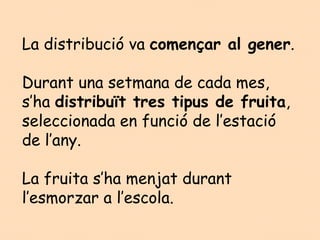 La distribució va començar al gener.

Durant una setmana de cada mes,
s’ha distribuït tres tipus de fruita,
seleccionada en funció de l’estació
de l’any.

La fruita s’ha menjat durant
l’esmorzar a l’escola.
 