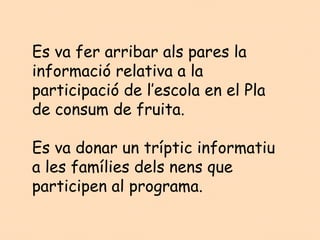 Es va fer arribar als pares la
informació relativa a la
participació de l’escola en el Pla
de consum de fruita.

Es va donar un tríptic informatiu
a les famílies dels nens que
participen al programa.
 