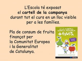 L’Escola té exposat
   el cartell de la campanya
durant tot el curs en un lloc visible
        per a les famílies.

Pla de consum de fruita
finançat per
la Comunitat Europea
i la Generalitat
de Catalunya.
 