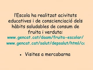 l’Escola ha realitzat acivitats
educatives i de conscienciació dels
 hàbits saludables de consum de
         fruita i verduta:
www.gencat.cat/daam/fruita-escolar/
www.gencat.cat/salut/depsalut/html/ca/dir

     ● Visites a mercabarna
 