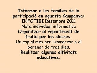 Informar a les famílies de la
participació en aquesta Campanya:
    INFOTIBI Desembre 2011
    Nota individual informativa
  Organitzar el repartiment de
      fruita per les classes.
 Un cop al mes per l’esmorzar o el
        berenar de tres dies.
    Realitzar algunes altivitats
            educatives.
 