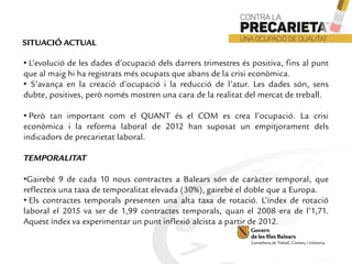 • L’evolució de les dades d’ocupació dels darrers trimestres és positiva, fins al punt
que al maig hi ha registrats més ocupats que abans de la crisi econòmica.
• S’avança en la creació d’ocupació i la reducció de l’atur. Les dades són, sens
dubte, positives, però només mostren una cara de la realitat del mercat de treball.
• Però tan important com el QUANT és el COM es crea l’ocupació. La crisi
econòmica i la reforma laboral de 2012 han suposat un empitjorament dels
indicadors de precarietat laboral.
TEMPORALITAT
•Gairebé 9 de cada 10 nous contractes a Balears són de caràcter temporal, que
reflecteix una taxa de temporalitat elevada (30%), gairebé el doble que a Europa.
• Els contractes temporals presenten una alta taxa de rotació. L’índex de rotació
laboral el 2015 va ser de 1,99 contractes temporals, quan el 2008 era de l’1,71.
Aquest índex va experimentar un punt inflexió alcista a partir de 2012.
SITUACIÓ ACTUAL
 