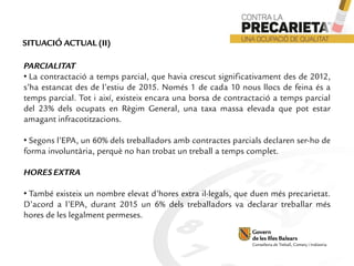 PARCIALITAT
• La contractació a temps parcial, que havia crescut significativament des de 2012,
s’ha estancat des de l’estiu de 2015. Només 1 de cada 10 nous llocs de feina és a
temps parcial. Tot i així, existeix encara una borsa de contractació a temps parcial
del 23% dels ocupats en Règim General, una taxa massa elevada que pot estar
amagant infracotitzacions.
• Segons l’EPA, un 60% dels treballadors amb contractes parcials declaren ser-ho de
forma involuntària, perquè no han trobat un treball a temps complet.
HORESEXTRA
• També existeix un nombre elevat d’hores extra il·legals, que duen més precarietat.
D’acord a l’EPA, durant 2015 un 6% dels treballadors va declarar treballar més
hores de les legalment permeses.
SITUACIÓ ACTUAL (II)
 